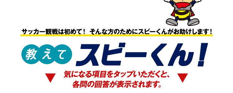 サッカー観戦は初めて！そんな方のためにスビーくんがお助けします！ 教えて スビーくん！ ▼ 気になる項目をタップいただくと、各問の回答が表示されます。▼