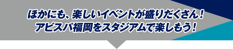ほかにも、楽しいイベントが盛りだくさん！
アビスパ福岡をスタジアムで楽しもう！